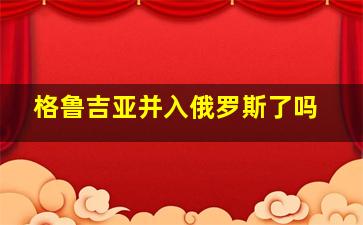 格鲁吉亚并入俄罗斯了吗