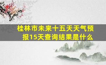 桂林市未来十五天天气预报15天查询结果是什么