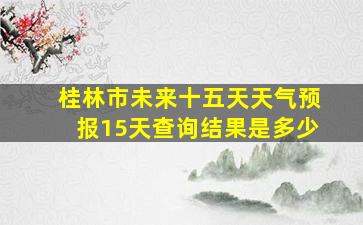 桂林市未来十五天天气预报15天查询结果是多少