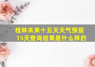 桂林未来十五天天气预报15天查询结果是什么样的