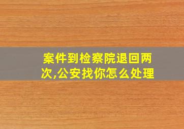 案件到检察院退回两次,公安找你怎么处理