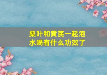 桑叶和黄芪一起泡水喝有什么功效了