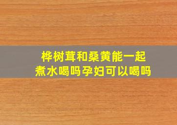 桦树茸和桑黄能一起煮水喝吗孕妇可以喝吗