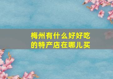 梅州有什么好好吃的特产店在哪儿买