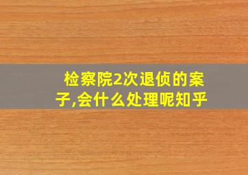 检察院2次退侦的案子,会什么处理呢知乎