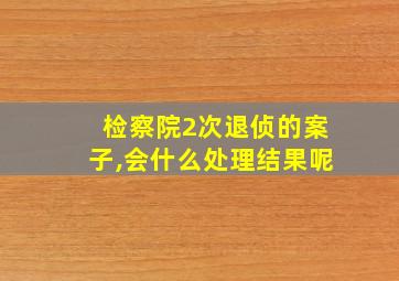 检察院2次退侦的案子,会什么处理结果呢