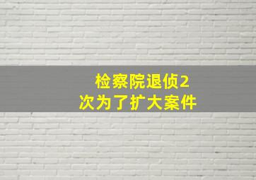 检察院退侦2次为了扩大案件