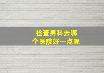 检查男科去哪个医院好一点呢