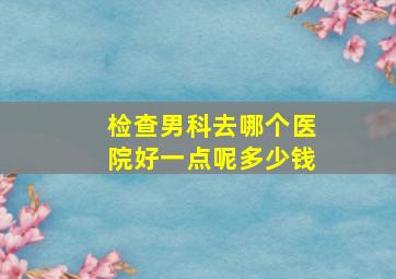 检查男科去哪个医院好一点呢多少钱