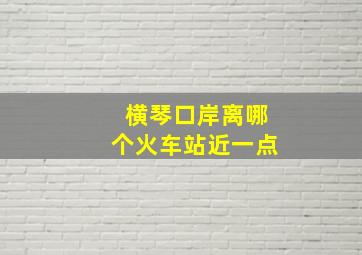 横琴口岸离哪个火车站近一点