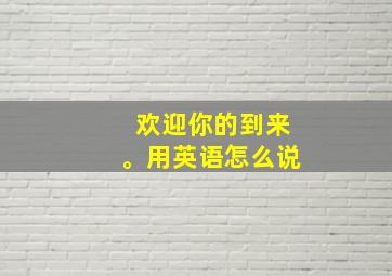 欢迎你的到来。用英语怎么说