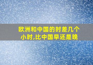 欧洲和中国的时差几个小时,比中国早还是晚