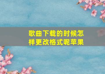 歌曲下载的时候怎样更改格式呢苹果