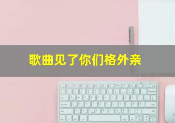 歌曲见了你们格外亲