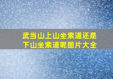 武当山上山坐索道还是下山坐索道呢图片大全