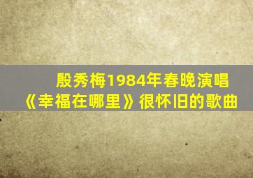 殷秀梅1984年春晚演唱《幸福在哪里》很怀旧的歌曲