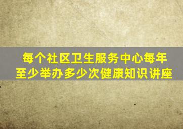 每个社区卫生服务中心每年至少举办多少次健康知识讲座