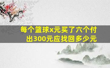 每个篮球x元买了六个付出300元应找回多少元