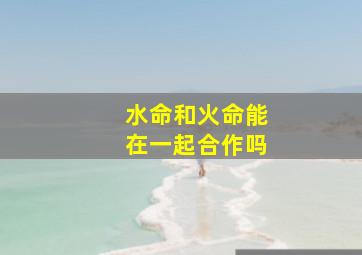 水命和火命能在一起合作吗