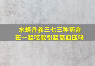 水蛭丹参三七三种药合在一起吃能引起高血压吗