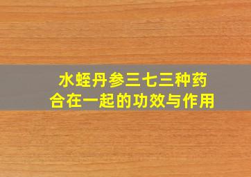 水蛭丹参三七三种药合在一起的功效与作用