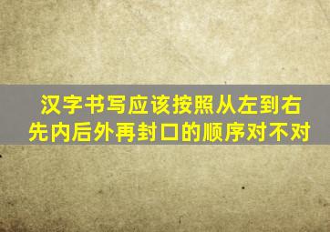 汉字书写应该按照从左到右先内后外再封口的顺序对不对