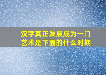 汉字真正发展成为一门艺术是下面的什么时期