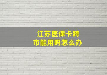 江苏医保卡跨市能用吗怎么办