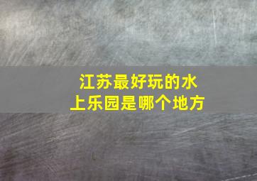 江苏最好玩的水上乐园是哪个地方