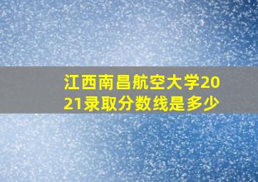 江西南昌航空大学2021录取分数线是多少