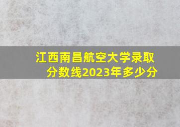 江西南昌航空大学录取分数线2023年多少分