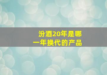 汾酒20年是哪一年换代的产品