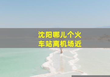 沈阳哪儿个火车站离机场近