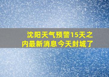 沈阳天气预警15天之内最新消息今天封城了