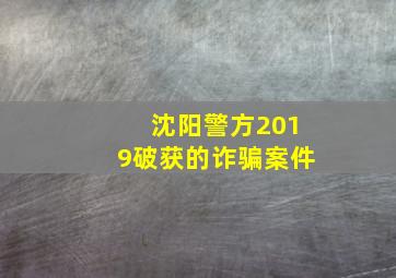 沈阳警方2019破获的诈骗案件