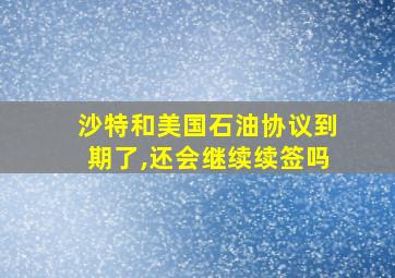 沙特和美国石油协议到期了,还会继续续签吗