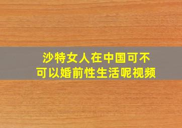 沙特女人在中国可不可以婚前性生活呢视频