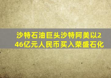 沙特石油巨头沙特阿美以246亿元人民币买入荣盛石化