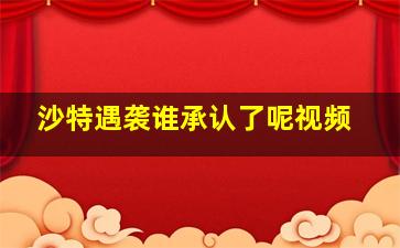 沙特遇袭谁承认了呢视频