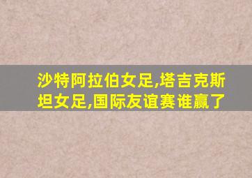 沙特阿拉伯女足,塔吉克斯坦女足,国际友谊赛谁赢了