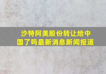 沙特阿美股份转让给中国了吗最新消息新闻报道