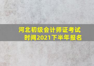 河北初级会计师证考试时间2021下半年报名