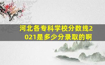 河北各专科学校分数线2021是多少分录取的啊