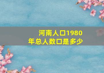 河南人口1980年总人数口是多少