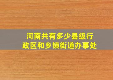 河南共有多少县级行政区和乡镇街道办事处