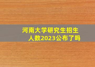 河南大学研究生招生人数2023公布了吗