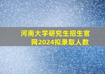 河南大学研究生招生官网2024拟录取人数