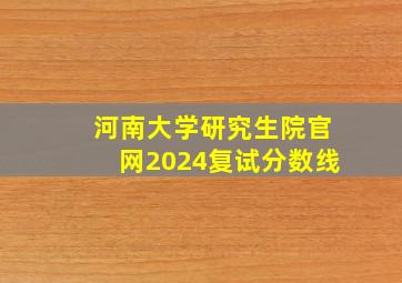 河南大学研究生院官网2024复试分数线