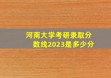 河南大学考研录取分数线2023是多少分