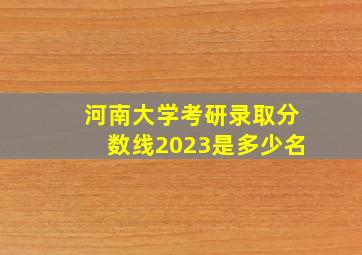 河南大学考研录取分数线2023是多少名